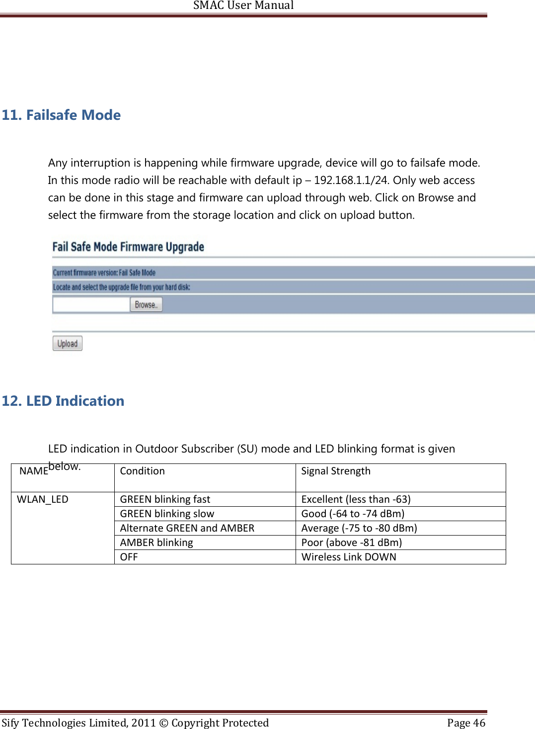 SMAC User Manual  Sify Technologies Limited, 2011 © Copyright Protected  Page 46    11. Failsafe Mode  Any interruption is happening while firmware upgrade, device will go to failsafe mode. In this mode radio will be reachable with default ip – 192.168.1.1/24. Only web access can be done in this stage and firmware can upload through web. Click on Browse and select the firmware from the storage location and click on upload button.   12. LED Indication  LED indication in Outdoor Subscriber (SU) mode and LED blinking format is given below.       NAME Condition  Signal Strength GREEN blinking fast Excellent (less than -63) GREEN blinking slow Good (-64 to -74 dBm) Alternate GREEN and AMBER Average (-75 to -80 dBm) AMBER blinking Poor (above -81 dBm) WLAN_LED OFF Wireless Link DOWN   
