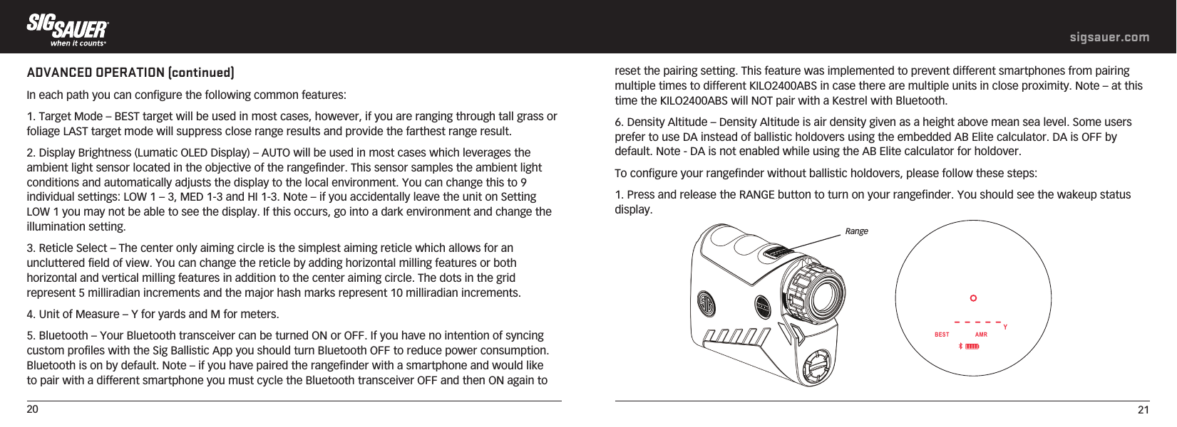 20 21sigsauer.comreset the pairing setting. This feature was implemented to prevent different smartphones from pairing multiple times to different KILO2400ABS in case there are multiple units in close proximity. Note – at this time the KILO2400ABS will NOT pair with a Kestrel with Bluetooth.6. Density Altitude – Density Altitude is air density given as a height above mean sea level. Some users prefer to use DA instead of ballistic holdovers using the embedded AB Elite calculator. DA is OFF by default. Note - DA is not enabled while using the AB Elite calculator for holdover. To configure your rangefinder without ballistic holdovers, please follow these steps:1. Press and release the RANGE button to turn on your rangefinder. You should see the wakeup status display.ADVANCED OPERATION (continued)In each path you can configure the following common features:1. Target Mode – BEST target will be used in most cases, however, if you are ranging through tall grass or foliage LAST target mode will suppress close range results and provide the farthest range result.2. Display Brightness (Lumatic OLED Display) – AUTO will be used in most cases which leverages the ambient light sensor located in the objective of the rangefinder. This sensor samples the ambient light conditions and automatically adjusts the display to the local environment. You can change this to 9 individual settings: LOW 1 – 3, MED 1-3 and HI 1-3. Note – if you accidentally leave the unit on Setting LOW 1 you may not be able to see the display. If this occurs, go into a dark environment and change the illumination setting.3. Reticle Select – The center only aiming circle is the simplest aiming reticle which allows for an uncluttered field of view. You can change the reticle by adding horizontal milling features or both horizontal and vertical milling features in addition to the center aiming circle. The dots in the grid represent 5 milliradian increments and the major hash marks represent 10 milliradian increments.4. Unit of Measure – Y for yards and M for meters.5. Bluetooth – Your Bluetooth transceiver can be turned ON or OFF. If you have no intention of syncing custom profiles with the Sig Ballistic App you should turn Bluetooth OFF to reduce power consumption. Bluetooth is on by default. Note – if you have paired the rangefinder with a smartphone and would like to pair with a different smartphone you must cycle the Bluetooth transceiver OFF and then ON again to ----- BEST                AMRYRange