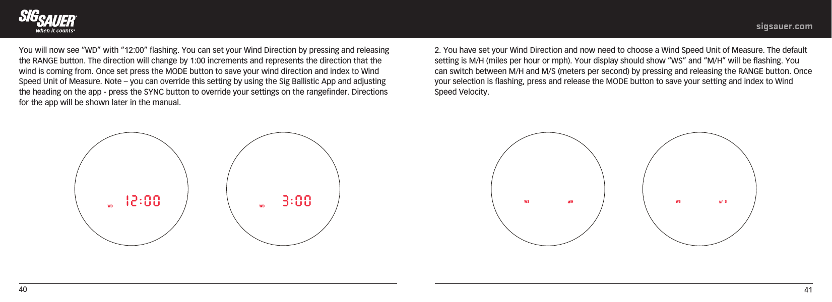 40 41sigsauer.comYou will now see “WD” with “12:00” flashing. You can set your Wind Direction by pressing and releasing the RANGE button. The direction will change by 1:00 increments and represents the direction that the wind is coming from. Once set press the MODE button to save your wind direction and index to Wind Speed Unit of Measure. Note – you can override this setting by using the Sig Ballistic App and adjusting the heading on the app - press the SYNC button to override your settings on the rangefinder. Directions for the app will be shown later in the manual.              WD 12:00 WD 3:002. You have set your Wind Direction and now need to choose a Wind Speed Unit of Measure. The default setting is M/H (miles per hour or mph). Your display should show “WS” and “M/H” will be flashing. You can switch between M/H and M/S (meters per second) by pressing and releasing the RANGE button. Once your selection is flashing, press and release the MODE button to save your setting and index to Wind Speed Velocity.    WS /H WS /S