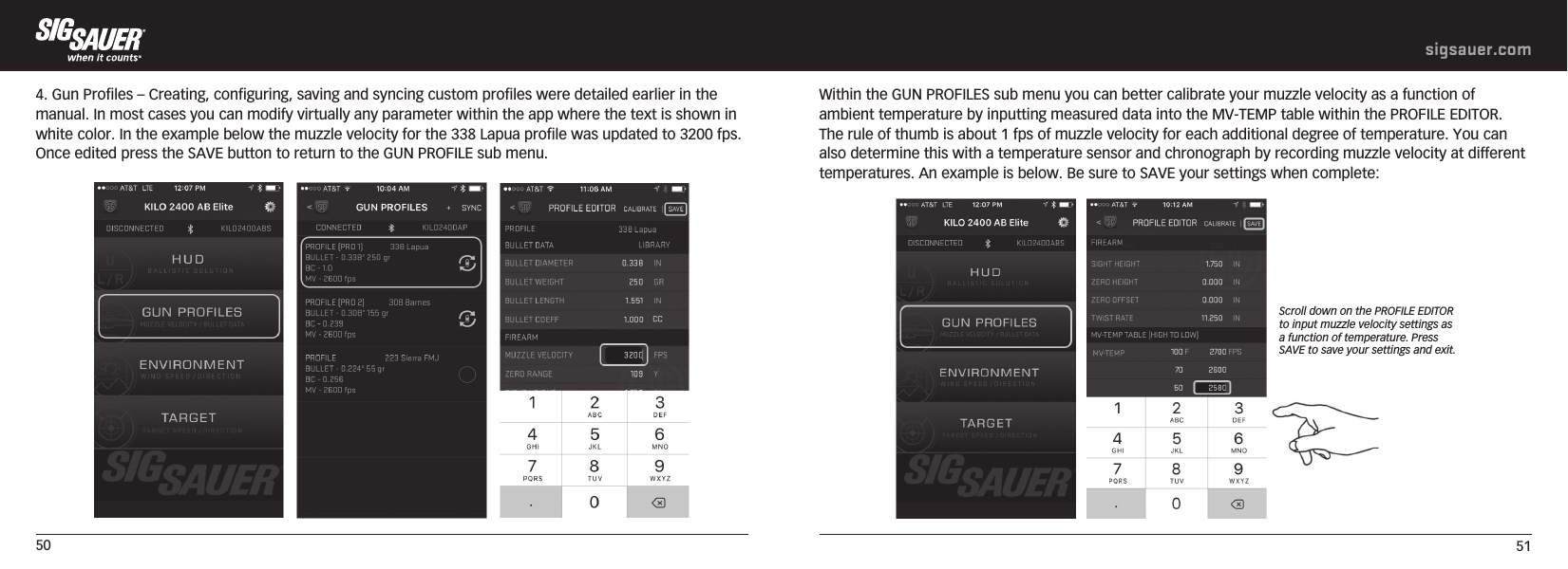 50 51sigsauer.com4. Gun Profiles – Creating, configuring, saving and syncing custom profiles were detailed earlier in the manual. In most cases you can modify virtually any parameter within the app where the text is shown in white color. In the example below the muzzle velocity for the 338 Lapua profile was updated to 3200 fps. Once edited press the SAVE button to return to the GUN PROFILE sub menu.  Within the GUN PROFILES sub menu you can better calibrate your muzzle velocity as a function of ambient temperature by inputting measured data into the MV-TEMP table within the PROFILE EDITOR. The rule of thumb is about 1 fps of muzzle velocity for each additional degree of temperature. You can also determine this with a temperature sensor and chronograph by recording muzzle velocity at different temperatures. An example is below. Be sure to SAVE your settings when complete:  Scroll down on the PROFILE EDITOR to input muzzle velocity settings as a function of temperature. Press SAVE to save your settings and exit.