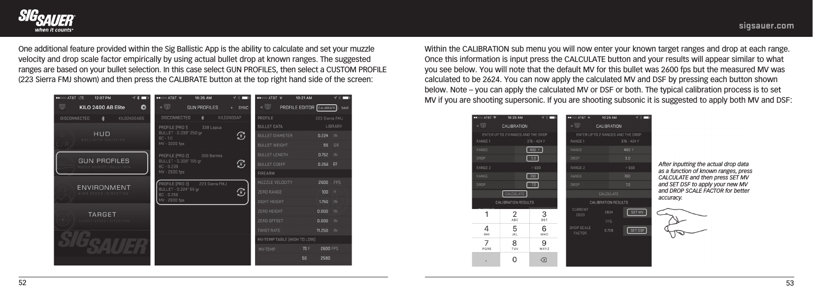 52 53sigsauer.comOne additional feature provided within the Sig Ballistic App is the ability to calculate and set your muzzle velocity and drop scale factor empirically by using actual bullet drop at known ranges. The suggested ranges are based on your bullet selection. In this case select GUN PROFILES, then select a CUSTOM PROFILE (223 Sierra FMJ shown) and then press the CALIBRATE button at the top right hand side of the screen:  Within the CALIBRATION sub menu you will now enter your known target ranges and drop at each range. Once this information is input press the CALCULATE button and your results will appear similar to what you see below. You will note that the default MV for this bullet was 2600 fps but the measured MV was calculated to be 2624. You can now apply the calculated MV and DSF by pressing each button shown below. Note – you can apply the calculated MV or DSF or both. The typical calibration process is to set MV if you are shooting supersonic. If you are shooting subsonic it is suggested to apply both MV and DSF:  After inputting the actual drop data as a function of known ranges, press CALCULATE and then press SET MV and SET DSF to apply your new MV and DROP SCALE FACTOR for better accuracy.