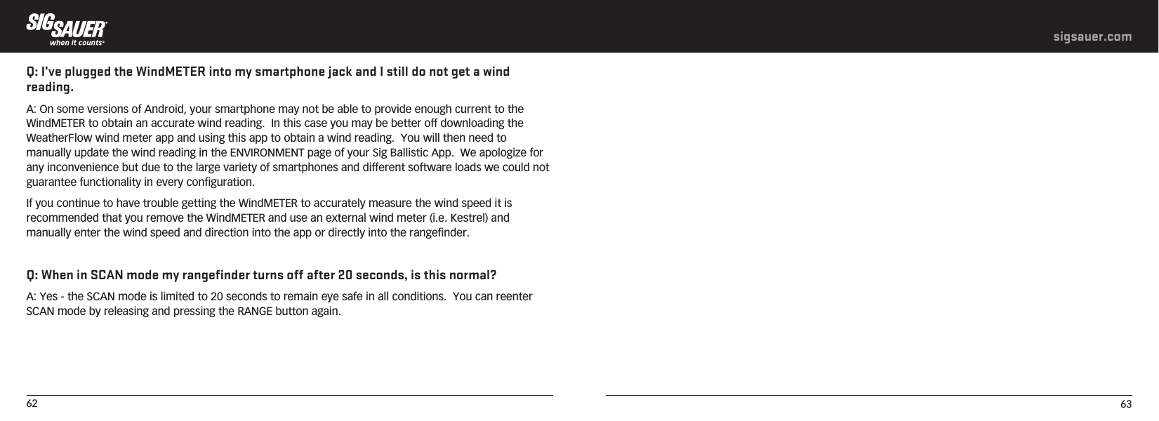 62 63sigsauer.comQ: I’ve plugged the WindMETER into my smartphone jack and I still do not get a wind reading.A: On some versions of Android, your smartphone may not be able to provide enough current to the WindMETER to obtain an accurate wind reading.  In this case you may be better off downloading the WeatherFlow wind meter app and using this app to obtain a wind reading.  You will then need to manually update the wind reading in the ENVIRONMENT page of your Sig Ballistic App.  We apologize for any inconvenience but due to the large variety of smartphones and different software loads we could not guarantee functionality in every configuration. If you continue to have trouble getting the WindMETER to accurately measure the wind speed it is recommended that you remove the WindMETER and use an external wind meter (i.e. Kestrel) and manually enter the wind speed and direction into the app or directly into the rangefinder.Q: When in SCAN mode my rangefinder turns off after 20 seconds, is this normal?A: Yes - the SCAN mode is limited to 20 seconds to remain eye safe in all conditions.  You can reenter SCAN mode by releasing and pressing the RANGE button again.
