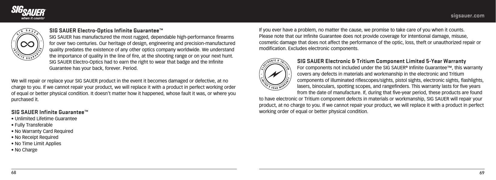 68 69sigsauer.comINFINITE GUARANTEESIG SAUERSIG SAUER Electro-Optics Infinite Guarantee™SIG SAUER has manufactured the most rugged, dependable high-performance firearms for over two centuries. Our heritage of design, engineering and precision-manufactured quality predates the existence of any other optics company worldwide. We understand the importance of quality in the line of fire, at the shooting range or on your next hunt. SIG SAUER Electro-Optics had to earn the right to wear that badge and the Infinite Guarantee has your back, forever. Period.We will repair or replace your SIG SAUER product in the event it becomes damaged or defective, at no charge to you. If we cannot repair your product, we will replace it with a product in perfect working order of equal or better physical condition. It doesn’t matter how it happened, whose fault it was, or where you purchased it.SIG SAUER Infinite Guarantee™• Unlimited Lifetime Guarantee• Fully Transferable• No Warranty Card Required• No Receipt Required• No Time Limit Applies• No ChargeLIMITED 5 YEAR WARRANTYELECTRONIC &amp; TRITIUMIf you ever have a problem, no matter the cause, we promise to take care of you when it counts.Please note that our Infinite Guarantee does not provide coverage for intentional damage, misuse, cosmetic damage that does not affect the performance of the optic, loss, theft or unauthorized repair or modification. Excludes electronic components. SIG SAUER Electronic &amp; Tritium Component Limited 5-Year WarrantyFor components not included under the SIG SAUER® Infinite Guarantee™, this warranty covers any defects in materials and workmanship in the electronic and Tritium components of illuminated riflescopes/sights, pistol sights, electronic sights, flashlights, lasers, binoculars, spotting scopes, and rangefinders. This warranty lasts for five years from the date of manufacture. If, during that five-year period, these products are found to have electronic or Tritium component defects in materials or workmanship, SIG SAUER will repair your product, at no charge to you. If we cannot repair your product, we will replace it with a product in perfect working order of equal or better physical condition.