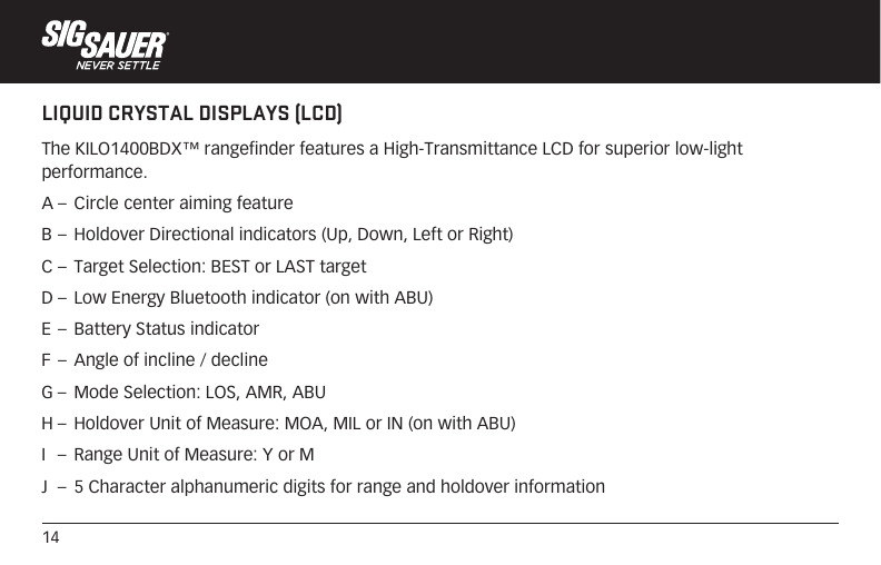 14LIQUID CRYSTAL DISPLAYS (LCD)The KILO1400BDX™ rangefinder features a High-Transmittance LCD for superior low-light performance.A –  Circle center aiming featureB –  Holdover Directional indicators (Up, Down, Left or Right)C –  Target Selection: BEST or LAST targetD –  Low Energy Bluetooth indicator (on with ABU)E –  Battery Status indicatorF –  Angle of incline / declineG –  Mode Selection: LOS, AMR, ABUH –  Holdover Unit of Measure: MOA, MIL or IN (on with ABU)I   –  Range Unit of Measure: Y or MJ  –  5 Character alphanumeric digits for range and holdover information