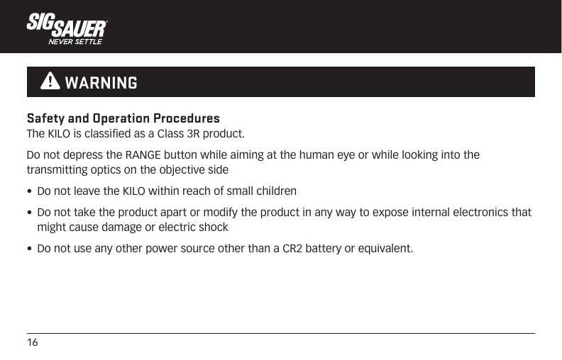 16Safety and Operation ProceduresThe KILO is classified as a Class 3R product.Do not depress the RANGE button while aiming at the human eye or while looking into the transmitting optics on the objective side•  Do not leave the KILO within reach of small children•  Do not take the product apart or modify the product in any way to expose internal electronics that might cause damage or electric shock•  Do not use any other power source other than a CR2 battery or equivalent. W WARNING