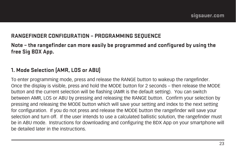 23sigsauer.comRANGEFINDER CONFIGURATION – PROGRAMMING SEQUENCENote – the rangefinder can more easily be programmed and configured by using the free Sig BDX App.1. Mode Selection (AMR, LOS or ABU)To enter programming mode, press and release the RANGE button to wakeup the rangefinder.  Once the display is visible, press and hold the MODE button for 2 seconds – then release the MODE button and the current selection will be flashing (AMR is the default setting).  You can switch between AMR, LOS or ABU by pressing and releasing the RANGE button.  Confirm your selection by pressing and releasing the MODE button which will save your setting and index to the next setting for configuration.  If you do not press and release the MODE button the rangefinder will save your selection and turn off.  If the user intends to use a calculated ballistic solution, the rangefinder must be in ABU mode.  Instructions for downloading and configuring the BDX App on your smartphone will be detailed later in the instructions.