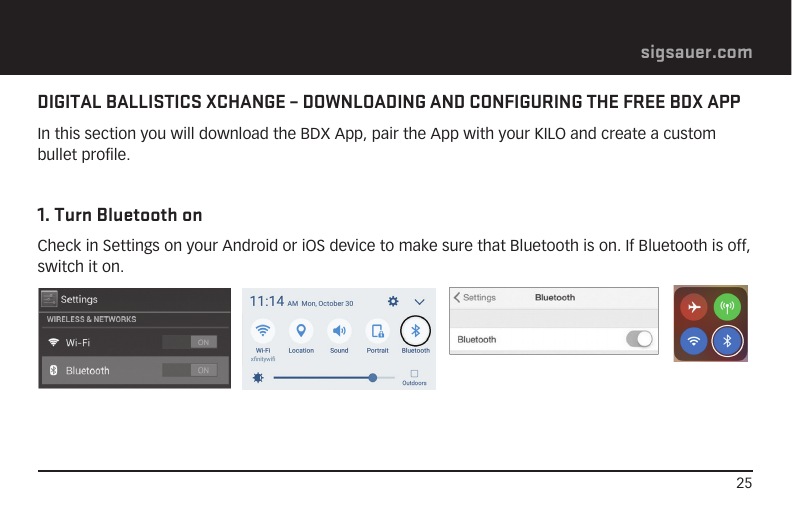 25sigsauer.comDIGITAL BALLISTICS XCHANGE – DOWNLOADING AND CONFIGURING THE FREE BDX APPIn this section you will download the BDX App, pair the App with your KILO and create a custom bullet profile.1. Turn Bluetooth onCheck in Settings on your Android or iOS device to make sure that Bluetooth is on. If Bluetooth is off, switch it on. 