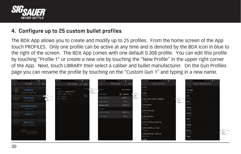 304.  Configure up to 25 custom bullet profilesThe BDX App allows you to create and modify up to 25 profiles.  From the home screen of the App touch PROFILES.  Only one profile can be active at any time and is denoted by the BDX Icon in blue to the right of the screen.  The BDX App comes with one default 0.308 profile.  You can edit this profile by touching “Profile 1” or create a new one by touching the “New Profile” in the upper right corner of the App.  Next, touch LIBRARY then select a caliber and bullet manufacturer.  On the Gun Profiles page you can rename the profile by touching on the “Custom Gun 1” and typing in a new name.