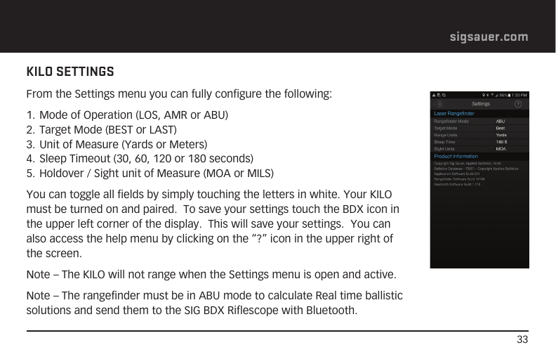 33sigsauer.comKILO SETTINGSFrom the Settings menu you can fully configure the following:1. Mode of Operation (LOS, AMR or ABU)2. Target Mode (BEST or LAST)3. Unit of Measure (Yards or Meters)4. Sleep Timeout (30, 60, 120 or 180 seconds)5. Holdover / Sight unit of Measure (MOA or MILS)You can toggle all fields by simply touching the letters in white. Your KILO must be turned on and paired.  To save your settings touch the BDX icon in the upper left corner of the display.  This will save your settings.  You can also access the help menu by clicking on the “?” icon in the upper right of the screen.Note – The KILO will not range when the Settings menu is open and active.Note – The rangefinder must be in ABU mode to calculate Real time ballistic solutions and send them to the SIG BDX Riflescope with Bluetooth.