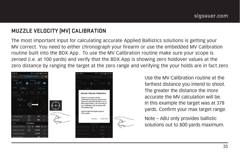 35sigsauer.comMUZZLE VELOCITY (MV) CALIBRATIONThe most important input for calculating accurate Applied Ballistics solutions is getting your MV correct. You need to either chronograph your firearm or use the embedded MV Calibration routine built into the BDX App.  To use the MV Calibration routine make sure your scope is zeroed (i.e. at 100 yards) and verify that the BDX App is showing zero holdover values at the zero distance by ranging the target at the zero range and verifying the your holds are in fact zeroUse the MV Calibration routine at the farthest distance you intend to shoot.  The greater the distance the more accurate the MV calculation will be.  In this example the target was at 378 yards. Confirm your max target range.Note – ABU only provides ballistic solutions out to 800 yards maximum.