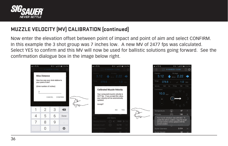 36MUZZLE VELOCITY (MV) CALIBRATION (continued)Now enter the elevation offset between point of impact and point of aim and select CONFIRM.  In this example the 3 shot group was 7 inches low.  A new MV of 2477 fps was calculated.  Select YES to confirm and this MV will now be used for ballistic solutions going forward.  See the confirmation dialogue box in the image below right.