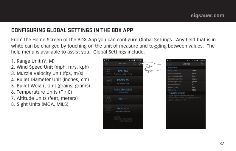 37sigsauer.comCONFIGURING GLOBAL SETTINGS IN THE BDX APPFrom the Home Screen of the BDX App you can configure Global Settings.  Any field that is in white can be changed by touching on the unit of measure and toggling between values.  The help menu is available to assist you.  Global Settings include:1. Range Unit (Y, M)2. Wind Speed Unit (mph, m/s, kph)3. Muzzle Velocity Unit (fps, m/s)4. Bullet Diameter Unit (inches, cm)5. Bullet Weight Unit (grains, grams)6. Temperature Units (F / C)7. Altitude Units (feet, meters)8. Sight Units (MOA, MILS)