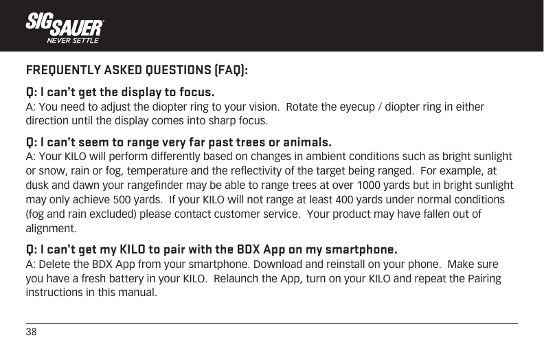 38FREQUENTLY ASKED QUESTIONS (FAQ):Q: I can’t get the display to focus.A: You need to adjust the diopter ring to your vision.  Rotate the eyecup / diopter ring in either direction until the display comes into sharp focus.Q: I can’t seem to range very far past trees or animals.A: Your KILO will perform differently based on changes in ambient conditions such as bright sunlight or snow, rain or fog, temperature and the reflectivity of the target being ranged.  For example, at dusk and dawn your rangefinder may be able to range trees at over 1000 yards but in bright sunlight may only achieve 500 yards.  If your KILO will not range at least 400 yards under normal conditions (fog and rain excluded) please contact customer service.  Your product may have fallen out of alignment.Q: I can’t get my KILO to pair with the BDX App on my smartphone.A: Delete the BDX App from your smartphone. Download and reinstall on your phone.  Make sure you have a fresh battery in your KILO.  Relaunch the App, turn on your KILO and repeat the Pairing instructions in this manual.