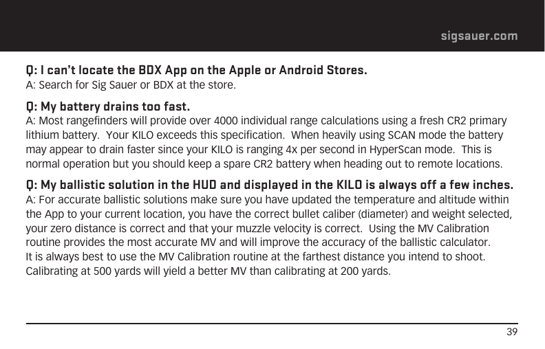 39sigsauer.comQ: I can’t locate the BDX App on the Apple or Android Stores.A: Search for Sig Sauer or BDX at the store.Q: My battery drains too fast.A: Most rangefinders will provide over 4000 individual range calculations using a fresh CR2 primary lithium battery.  Your KILO exceeds this specification.  When heavily using SCAN mode the battery may appear to drain faster since your KILO is ranging 4x per second in HyperScan mode.  This is normal operation but you should keep a spare CR2 battery when heading out to remote locations.Q: My ballistic solution in the HUD and displayed in the KILO is always off a few inches.A: For accurate ballistic solutions make sure you have updated the temperature and altitude within the App to your current location, you have the correct bullet caliber (diameter) and weight selected, your zero distance is correct and that your muzzle velocity is correct.  Using the MV Calibration routine provides the most accurate MV and will improve the accuracy of the ballistic calculator.  It is always best to use the MV Calibration routine at the farthest distance you intend to shoot.  Calibrating at 500 yards will yield a better MV than calibrating at 200 yards.