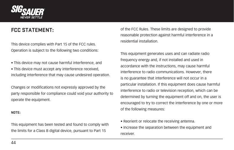 44FCC STATEMENT:This device complies with Part 15 of the FCC rules. Operation is subject to the following two conditions: • This device may not cause harmful interference, and • This device must accept any interference received, including interference that may cause undesired operation.Changes or modifications not expressly approved by the party responsible for compliance could void your authority to operate the equipment.NOTE: This equipment has been tested and found to comply with the limits for a Class B digital device, pursuant to Part 15 of the FCC Rules. These limits are designed to provide reasonable protection against harmful interference in a residential installation.This equipment generates uses and can radiate radio frequency energy and, if not installed and used in accordance with the instructions, may cause harmful interference to radio communications. However, there is no guarantee that interference will not occur in a particular installation. If this equipment does cause harmful interference to radio or television reception, which can be determined by turning the equipment off and on, the user is encouraged to try to correct the interference by one or more of the following measures:• Reorient or relocate the receiving antenna.• Increase the separation between the equipment and receiver.