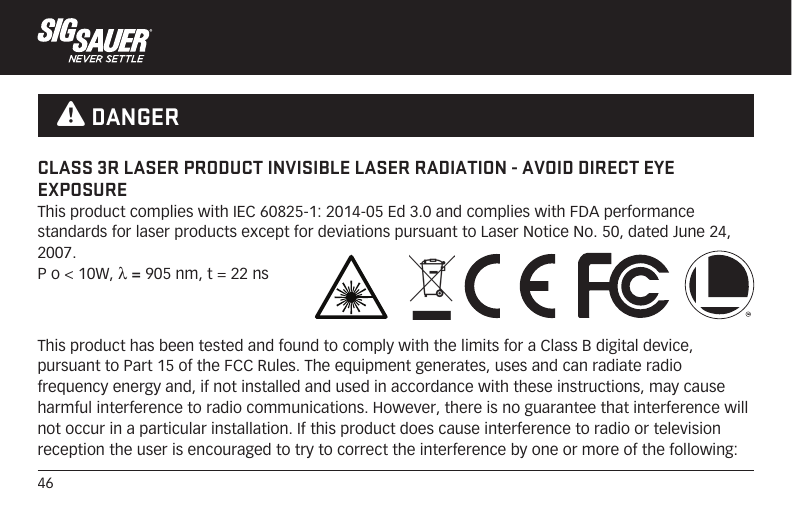 46This product has been tested and found to comply with the limits for a Class B digital device, pursuant to Part 15 of the FCC Rules. The equipment generates, uses and can radiate radio frequency energy and, if not installed and used in accordance with these instructions, may cause harmful interference to radio communications. However, there is no guarantee that interference will not occur in a particular installation. If this product does cause interference to radio or television reception the user is encouraged to try to correct the interference by one or more of the following:CLASS 3R LASER PRODUCT INVISIBLE LASER RADIATION - AVOID DIRECT EYE EXPOSUREThis product complies with IEC 60825-1: 2014-05 Ed 3.0 and complies with FDA performance standards for laser products except for deviations pursuant to Laser Notice No. 50, dated June 24, 2007.P o &lt; 10W, λ = 905 nm, t = 22 ns  W DANGER