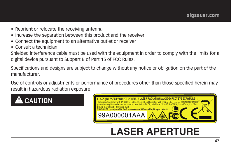 47sigsauer.com•  Reorient or relocate the receiving antenna•  Increase the separation between this product and the receiver•  Connect the equipment to an alternative outlet or receiver•  Consult a technician.Shielded interference cable must be used with the equipment in order to comply with the limits for a digital device pursuant to Subpart B of Part 15 of FCC Rules.Specifications and designs are subject to change without any notice or obligation on the part of the manufacturer.Use of controls or adjustments or performance of procedures other than those specified herein may result in hazardous radiation exposure. W CAUTIONLASER APERTUREThis product complies with 60825-1 2014-05Ed 3.0 and Complies withstandards for laserperformanceADFEIproductsexcept fordeviations pursuant toLaser NoticeNo.50,dated June 24,2007.Po 10W 905 nm,t=22ns&lt; ,FCC ID:2AP8SK14   IC:24032-K14λ=99A000001AAASIG SAUER Inc.27100SW Parkway Avenue Wilsonville,Oregon 97070CLASS 3R LASER PRODUCT INVISIBLE LASER RADIATION AVOID DIRECT EYE EXPOSURE