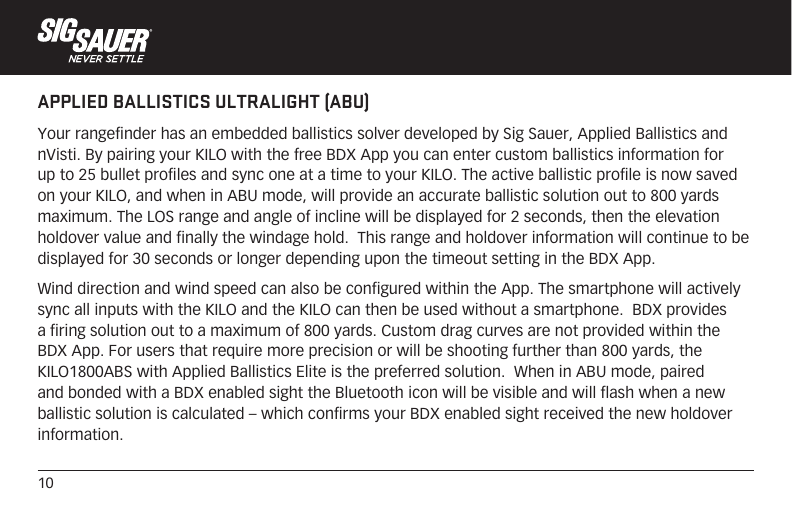 10APPLIED BALLISTICS ULTRALIGHT (ABU)Your rangefinder has an embedded ballistics solver developed by Sig Sauer, Applied Ballistics and nVisti. By pairing your KILO with the free BDX App you can enter custom ballistics information for up to 25 bullet profiles and sync one at a time to your KILO. The active ballistic profile is now saved on your KILO, and when in ABU mode, will provide an accurate ballistic solution out to 800 yards maximum. The LOS range and angle of incline will be displayed for 2 seconds, then the elevation holdover value and finally the windage hold.  This range and holdover information will continue to be displayed for 30 seconds or longer depending upon the timeout setting in the BDX App.Wind direction and wind speed can also be configured within the App. The smartphone will actively sync all inputs with the KILO and the KILO can then be used without a smartphone.  BDX provides a firing solution out to a maximum of 800 yards. Custom drag curves are not provided within the BDX App. For users that require more precision or will be shooting further than 800 yards, the KILO1800ABS with Applied Ballistics Elite is the preferred solution.  When in ABU mode, paired and bonded with a BDX enabled sight the Bluetooth icon will be visible and will flash when a new ballistic solution is calculated – which confirms your BDX enabled sight received the new holdover information.