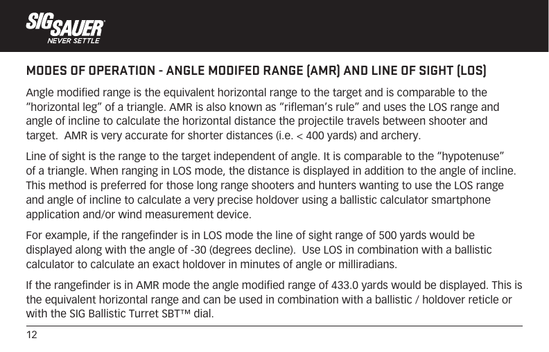 12MODES OF OPERATION - ANGLE MODIFED RANGE (AMR) AND LINE OF SIGHT (LOS)Angle modified range is the equivalent horizontal range to the target and is comparable to the “horizontal leg” of a triangle. AMR is also known as “rifleman’s rule” and uses the LOS range and angle of incline to calculate the horizontal distance the projectile travels between shooter and target.  AMR is very accurate for shorter distances (i.e. &lt; 400 yards) and archery.Line of sight is the range to the target independent of angle. It is comparable to the “hypotenuse” of a triangle. When ranging in LOS mode, the distance is displayed in addition to the angle of incline.  This method is preferred for those long range shooters and hunters wanting to use the LOS range and angle of incline to calculate a very precise holdover using a ballistic calculator smartphone application and/or wind measurement device.For example, if the rangefinder is in LOS mode the line of sight range of 500 yards would be displayed along with the angle of -30 (degrees decline).  Use LOS in combination with a ballistic calculator to calculate an exact holdover in minutes of angle or milliradians.If the rangefinder is in AMR mode the angle modified range of 433.0 yards would be displayed. This is the equivalent horizontal range and can be used in combination with a ballistic / holdover reticle or with the SIG Ballistic Turret SBT™ dial.