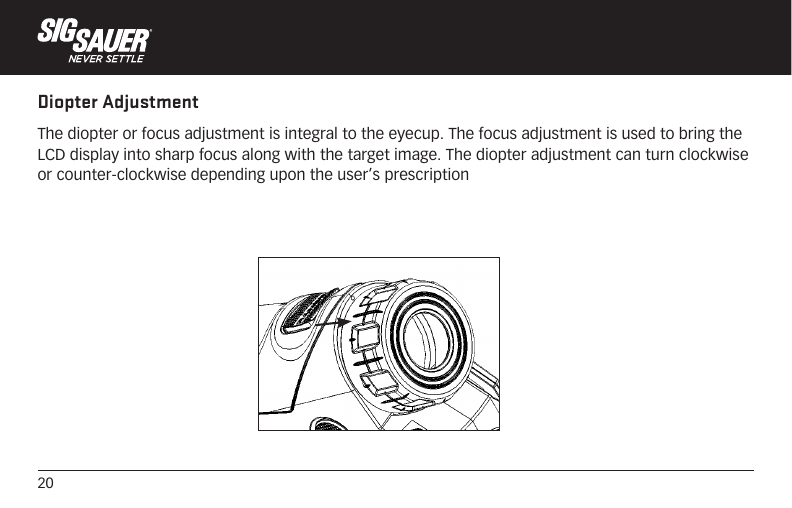 20Diopter AdjustmentThe diopter or focus adjustment is integral to the eyecup. The focus adjustment is used to bring the LCD display into sharp focus along with the target image. The diopter adjustment can turn clockwise or counter-clockwise depending upon the user’s prescription