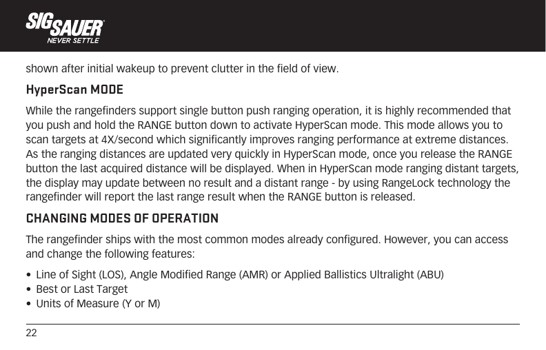 22shown after initial wakeup to prevent clutter in the field of view.HyperScan MODEWhile the rangefinders support single button push ranging operation, it is highly recommended that you push and hold the RANGE button down to activate HyperScan mode. This mode allows you to scan targets at 4X/second which significantly improves ranging performance at extreme distances. As the ranging distances are updated very quickly in HyperScan mode, once you release the RANGE button the last acquired distance will be displayed. When in HyperScan mode ranging distant targets, the display may update between no result and a distant range - by using RangeLock technology the rangefinder will report the last range result when the RANGE button is released.CHANGING MODES OF OPERATIONThe rangefinder ships with the most common modes already configured. However, you can access and change the following features:•  Line of Sight (LOS), Angle Modified Range (AMR) or Applied Ballistics Ultralight (ABU)•  Best or Last Target•  Units of Measure (Y or M) 