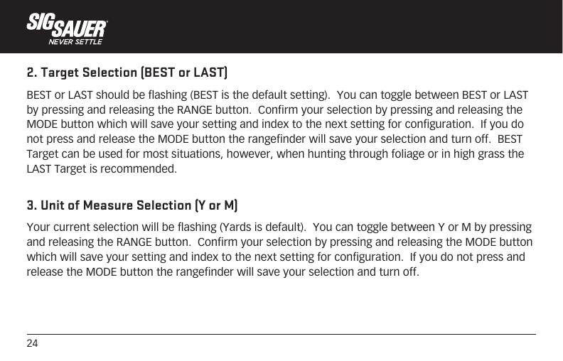 242. Target Selection (BEST or LAST)BEST or LAST should be flashing (BEST is the default setting).  You can toggle between BEST or LAST by pressing and releasing the RANGE button.  Confirm your selection by pressing and releasing the MODE button which will save your setting and index to the next setting for configuration.  If you do not press and release the MODE button the rangefinder will save your selection and turn off.  BEST Target can be used for most situations, however, when hunting through foliage or in high grass the LAST Target is recommended. 3. Unit of Measure Selection (Y or M)Your current selection will be flashing (Yards is default).  You can toggle between Y or M by pressing and releasing the RANGE button.  Confirm your selection by pressing and releasing the MODE button which will save your setting and index to the next setting for configuration.  If you do not press and release the MODE button the rangefinder will save your selection and turn off. 