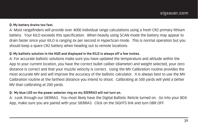 39sigsauer.comQ: My battery drains too fast.A: Most rangefinders will provide over 4000 individual range calculations using a fresh CR2 primary lithium battery.  Your KILO exceeds this specification.  When heavily using SCAN mode the battery may appear to drain faster since your KILO is ranging 4x per second in HyperScan mode.  This is normal operation but you should keep a spare CR2 battery when heading out to remote locations.Q: My ballistic solution in the HUD and displayed in the KILO is always off a few inches.A: For accurate ballistic solutions make sure you have updated the temperature and altitude within the App to your current location, you have the correct bullet caliber (diameter) and weight selected, your zero distance is correct and that your muzzle velocity is correct.  Using the MV Calibration routine provides the most accurate MV and will improve the accuracy of the ballistic calculator.  It is always best to use the MV Calibration routine at the farthest distance you intend to shoot.  Calibrating at 500 yards will yield a better MV than calibrating at 200 yards.Q:  My blue LED on the power selector ring on my SIERRA3 will not turn on. A:  Look through our SIERRA3.  You most likely have the Digital Ballistic Reticle turned on.  Go into your BDX App, make sure you are paired with your SIERRA3.  Click on the SIGHTS link and turn DBR OFF.