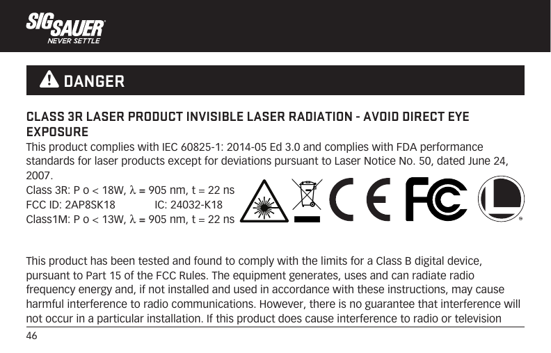 46This product has been tested and found to comply with the limits for a Class B digital device, pursuant to Part 15 of the FCC Rules. The equipment generates, uses and can radiate radio frequency energy and, if not installed and used in accordance with these instructions, may cause harmful interference to radio communications. However, there is no guarantee that interference will not occur in a particular installation. If this product does cause interference to radio or television CLASS 3R LASER PRODUCT INVISIBLE LASER RADIATION - AVOID DIRECT EYE EXPOSUREThis product complies with IEC 60825-1: 2014-05 Ed 3.0 and complies with FDA performance standards for laser products except for deviations pursuant to Laser Notice No. 50, dated June 24, 2007.Class 3R: P o &lt; 18W, λ = 905 nm, t = 22 nsFCC ID: 2AP8SK18             IC: 24032-K18Class1M: P o &lt; 13W, λ = 905 nm, t = 22 ns W DANGER