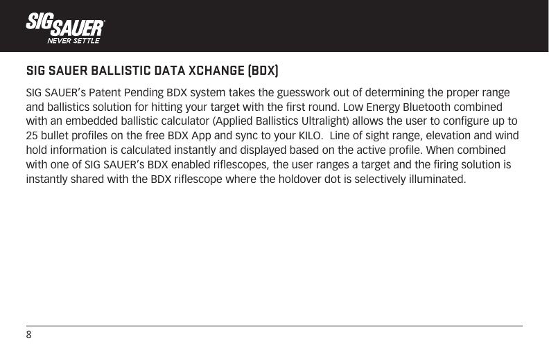 8SIG SAUER BALLISTIC DATA XCHANGE (BDX)SIG SAUER’s Patent Pending BDX system takes the guesswork out of determining the proper range and ballistics solution for hitting your target with the first round. Low Energy Bluetooth combined with an embedded ballistic calculator (Applied Ballistics Ultralight) allows the user to configure up to 25 bullet profiles on the free BDX App and sync to your KILO.  Line of sight range, elevation and wind hold information is calculated instantly and displayed based on the active profile. When combined with one of SIG SAUER’s BDX enabled riflescopes, the user ranges a target and the firing solution is instantly shared with the BDX riflescope where the holdover dot is selectively illuminated.