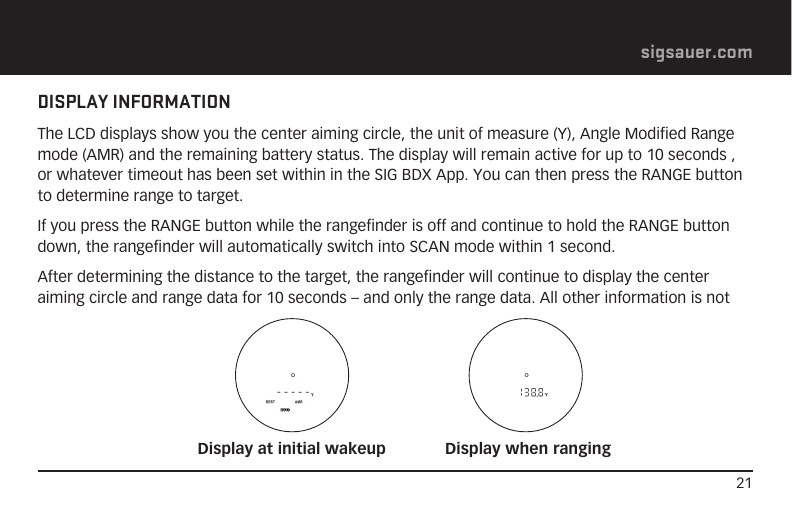 21sigsauer.comDISPLAY INFORMATIONThe LCD displays show you the center aiming circle, the unit of measure (Y), Angle Modified Range mode (AMR) and the remaining battery status. The display will remain active for up to 10 seconds , or whatever timeout has been set within in the SIG BDX App. You can then press the RANGE button to determine range to target.If you press the RANGE button while the rangefinder is off and continue to hold the RANGE button down, the rangefinder will automatically switch into SCAN mode within 1 second.After determining the distance to the target, the rangefinder will continue to display the center aiming circle and range data for 10 seconds – and only the range data. All other information is not Display at initial wakeup Display when ranging