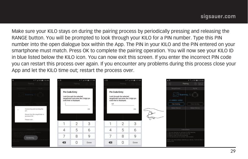 29sigsauer.comMake sure your KILO stays on during the pairing process by periodically pressing and releasing the RANGE button. You will be prompted to look through your KILO for a PIN number. Type this PIN number into the open dialogue box within the App. The PIN in your KILO and the PIN entered on your smartphone must match. Press OK to complete the pairing operation. You will now see your KILO ID in blue listed below the KILO icon. You can now exit this screen. If you enter the incorrect PIN code you can restart this process over again. If you encounter any problems during this process close your App and let the KILO time out; restart the process over.