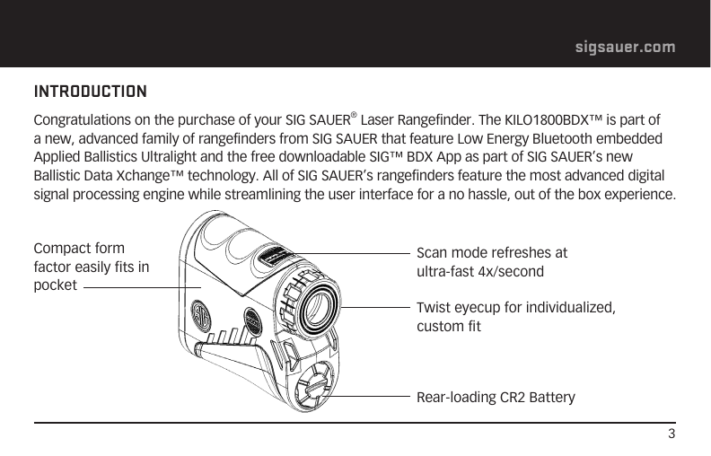 3sigsauer.comINTRODUCTIONCongratulations on the purchase of your SIG SAUER® Laser Rangefinder. The KILO1800BDX™ is part of a new, advanced family of rangefinders from SIG SAUER that feature Low Energy Bluetooth embedded Applied Ballistics Ultralight and the free downloadable SIG™ BDX App as part of SIG SAUER’s new Ballistic Data Xchange™ technology. All of SIG SAUER’s rangefinders feature the most advanced digital signal processing engine while streamlining the user interface for a no hassle, out of the box experience.  Scan mode refreshes at ultra-fast 4x/second Twist eyecup for individualized,  custom fitRear-loading CR2 BatteryCompact form factor easily fits in pocket