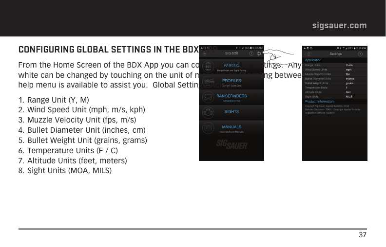 37sigsauer.comCONFIGURING GLOBAL SETTINGS IN THE BDX APPFrom the Home Screen of the BDX App you can configure Global Settings.  Any field that is in white can be changed by touching on the unit of measure and toggling between values.  The help menu is available to assist you.  Global Settings include:1. Range Unit (Y, M)2. Wind Speed Unit (mph, m/s, kph)3. Muzzle Velocity Unit (fps, m/s)4. Bullet Diameter Unit (inches, cm)5. Bullet Weight Unit (grains, grams)6. Temperature Units (F / C)7. Altitude Units (feet, meters)8. Sight Units (MOA, MILS)