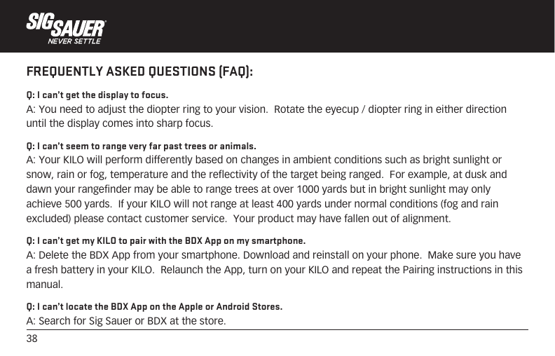38FREQUENTLY ASKED QUESTIONS (FAQ):Q: I can’t get the display to focus.A: You need to adjust the diopter ring to your vision.  Rotate the eyecup / diopter ring in either direction until the display comes into sharp focus.Q: I can’t seem to range very far past trees or animals.A: Your KILO will perform differently based on changes in ambient conditions such as bright sunlight or snow, rain or fog, temperature and the reflectivity of the target being ranged.  For example, at dusk and dawn your rangefinder may be able to range trees at over 1000 yards but in bright sunlight may only achieve 500 yards.  If your KILO will not range at least 400 yards under normal conditions (fog and rain excluded) please contact customer service.  Your product may have fallen out of alignment.Q: I can’t get my KILO to pair with the BDX App on my smartphone.A: Delete the BDX App from your smartphone. Download and reinstall on your phone.  Make sure you have a fresh battery in your KILO.  Relaunch the App, turn on your KILO and repeat the Pairing instructions in this manual.Q: I can’t locate the BDX App on the Apple or Android Stores.A: Search for Sig Sauer or BDX at the store.