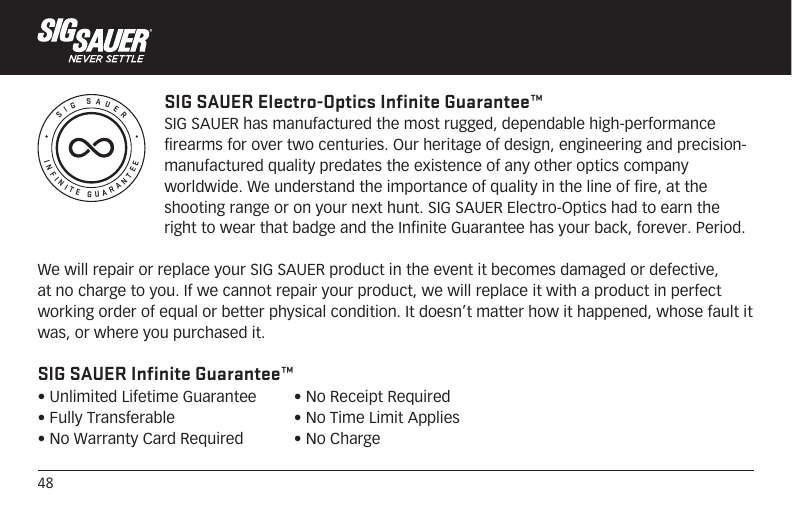48INFINITE GUARANTEESIG SAUERSIG SAUER Electro-Optics Infinite Guarantee™SIG SAUER has manufactured the most rugged, dependable high-performance firearms for over two centuries. Our heritage of design, engineering and precision-manufactured quality predates the existence of any other optics company worldwide. We understand the importance of quality in the line of fire, at the shooting range or on your next hunt. SIG SAUER Electro-Optics had to earn the right to wear that badge and the Infinite Guarantee has your back, forever. Period.We will repair or replace your SIG SAUER product in the event it becomes damaged or defective, at no charge to you. If we cannot repair your product, we will replace it with a product in perfect working order of equal or better physical condition. It doesn’t matter how it happened, whose fault it was, or where you purchased it.SIG SAUER Infinite Guarantee™• Unlimited Lifetime Guarantee• Fully Transferable• No Warranty Card Required• No Receipt Required• No Time Limit Applies• No Charge