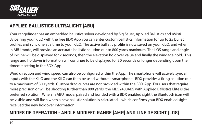 10APPLIED BALLISTICS ULTRALIGHT (ABU)Your rangefinder has an embedded ballistics solver developed by Sig Sauer, Applied Ballistics and nVisti. By pairing your KILO with the free BDX App you can enter custom ballistics information for up to 25 bullet profiles and sync one at a time to your KILO. The active ballistic profile is now saved on your KILO, and when in ABU mode, will provide an accurate ballistic solution out to 800 yards maximum. The LOS range and angle of incline will be displayed for 2 seconds, then the elevation holdover value and finally the windage hold.  This range and holdover information will continue to be displayed for 30 seconds or longer depending upon the timeout setting in the BDX App.Wind direction and wind speed can also be configured within the App. The smartphone will actively sync all inputs with the KILO and the KILO can then be used without a smartphone.  BDX provides a firing solution out to a maximum of 800 yards. Custom drag curves are not provided within the BDX App. For users that require more precision or will be shooting further than 800 yards, the KILO2400ABS with Applied Ballistics Elite is the preferred solution.  When in ABU mode, paired and bonded with a BDX enabled sight the Bluetooth icon will be visible and will flash when a new ballistic solution is calculated – which confirms your BDX enabled sight received the new holdover information.MODES OF OPERATION - ANGLE MODIFED RANGE (AMR) AND LINE OF SIGHT (LOS)