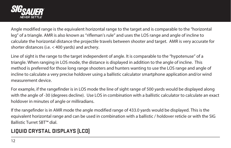 12Angle modified range is the equivalent horizontal range to the target and is comparable to the “horizontal leg” of a triangle. AMR is also known as “rifleman’s rule” and uses the LOS range and angle of incline to calculate the horizontal distance the projectile travels between shooter and target.  AMR is very accurate for shorter distances (i.e. &lt; 400 yards) and archery.Line of sight is the range to the target independent of angle. It is comparable to the “hypotenuse” of a triangle. When ranging in LOS mode, the distance is displayed in addition to the angle of incline.  This method is preferred for those long range shooters and hunters wanting to use the LOS range and angle of incline to calculate a very precise holdover using a ballistic calculator smartphone application and/or wind measurement device.For example, if the rangefinder is in LOS mode the line of sight range of 500 yards would be displayed along with the angle of -30 (degrees decline).  Use LOS in combination with a ballistic calculator to calculate an exact holdover in minutes of angle or milliradians.If the rangefinder is in AMR mode the angle modified range of 433.0 yards would be displayed. This is the equivalent horizontal range and can be used in combination with a ballistic / holdover reticle or with the SIG Ballistic Turret SBT™ dial.LIQUID CRYSTAL DISPLAYS (LCD)