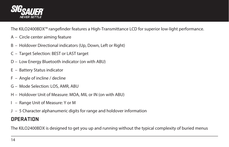 14The KILO2400BDX™ rangefinder features a High-Transmittance LCD for superior low-light performance.A –  Circle center aiming featureB  –  Holdover Directional indicators (Up, Down, Left or Right)C  –  Target Selection: BEST or LAST targetD –  Low Energy Bluetooth indicator (on with ABU)E  –  Battery Status indicatorF  –  Angle of incline / declineG –  Mode Selection: LOS, AMR, ABUH –  Holdover Unit of Measure: MOA, MIL or IN (on with ABU)I   –  Range Unit of Measure: Y or MJ   –  5 Character alphanumeric digits for range and holdover informationOPERATIONThe KILO2400BDX is designed to get you up and running without the typical complexity of buried menus 