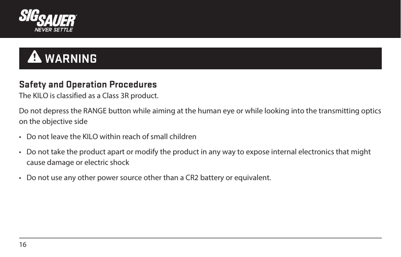 16Safety and Operation ProceduresThe KILO is classified as a Class 3R product.Do not depress the RANGE button while aiming at the human eye or while looking into the transmitting optics on the objective side•  Do not leave the KILO within reach of small children•  Do not take the product apart or modify the product in any way to expose internal electronics that might cause damage or electric shock•  Do not use any other power source other than a CR2 battery or equivalent. W WARNING