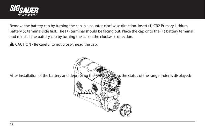 18Remove the battery cap by turning the cap in a counter-clockwise direction. Insert (1) CR2 Primary Lithium battery (-) terminal side first. The (+) terminal should be facing out. Place the cap onto the (+) battery terminal and reinstall the battery cap by turning the cap in the clockwise direction.W CAUTION - Be careful to not cross-thread the cap.After installation of the battery and depressing the RANGE button, the status of the rangefinder is displayed: