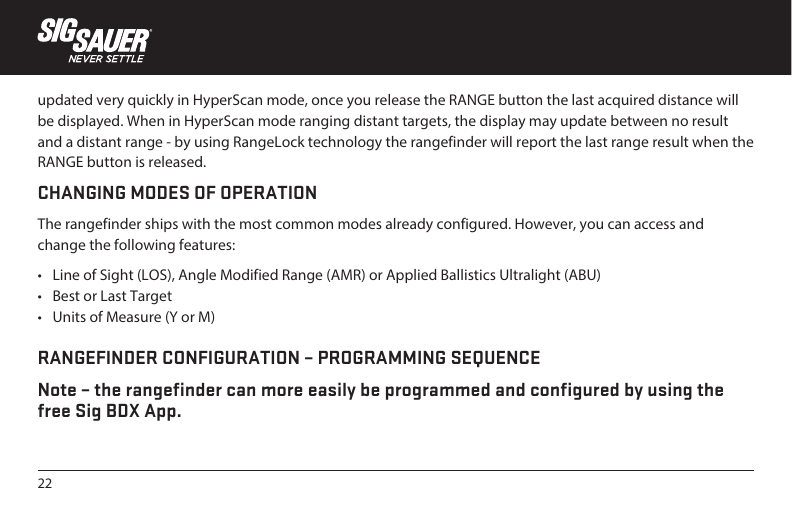 22updated very quickly in HyperScan mode, once you release the RANGE button the last acquired distance will be displayed. When in HyperScan mode ranging distant targets, the display may update between no result and a distant range - by using RangeLock technology the rangefinder will report the last range result when the RANGE button is released.CHANGING MODES OF OPERATIONThe rangefinder ships with the most common modes already configured. However, you can access and change the following features:•  Line of Sight (LOS), Angle Modified Range (AMR) or Applied Ballistics Ultralight (ABU)•  Best or Last Target•  Units of Measure (Y or M) RANGEFINDER CONFIGURATION – PROGRAMMING SEQUENCENote – the rangefinder can more easily be programmed and configured by using the free Sig BDX App.