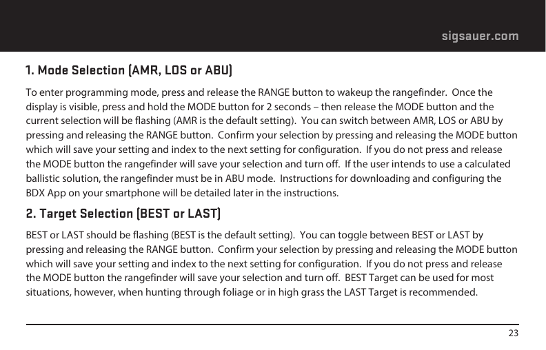 23sigsauer.com1. Mode Selection (AMR, LOS or ABU)To enter programming mode, press and release the RANGE button to wakeup the rangefinder.  Once the display is visible, press and hold the MODE button for 2 seconds – then release the MODE button and the current selection will be flashing (AMR is the default setting).  You can switch between AMR, LOS or ABU by pressing and releasing the RANGE button.  Confirm your selection by pressing and releasing the MODE button which will save your setting and index to the next setting for configuration.  If you do not press and release the MODE button the rangefinder will save your selection and turn off.  If the user intends to use a calculated ballistic solution, the rangefinder must be in ABU mode.  Instructions for downloading and configuring the BDX App on your smartphone will be detailed later in the instructions.2. Target Selection (BEST or LAST)BEST or LAST should be flashing (BEST is the default setting).  You can toggle between BEST or LAST by pressing and releasing the RANGE button.  Confirm your selection by pressing and releasing the MODE button which will save your setting and index to the next setting for configuration.  If you do not press and release the MODE button the rangefinder will save your selection and turn off.  BEST Target can be used for most situations, however, when hunting through foliage or in high grass the LAST Target is recommended. 
