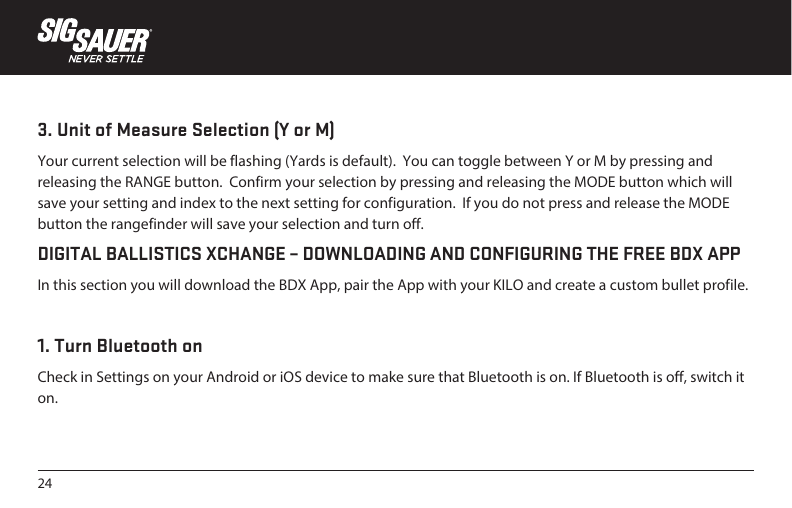 243. Unit of Measure Selection (Y or M)Your current selection will be flashing (Yards is default).  You can toggle between Y or M by pressing and releasing the RANGE button.  Confirm your selection by pressing and releasing the MODE button which will save your setting and index to the next setting for configuration.  If you do not press and release the MODE button the rangefinder will save your selection and turn off. DIGITAL BALLISTICS XCHANGE – DOWNLOADING AND CONFIGURING THE FREE BDX APPIn this section you will download the BDX App, pair the App with your KILO and create a custom bullet profile.1. Turn Bluetooth onCheck in Settings on your Android or iOS device to make sure that Bluetooth is on. If Bluetooth is off, switch it on.