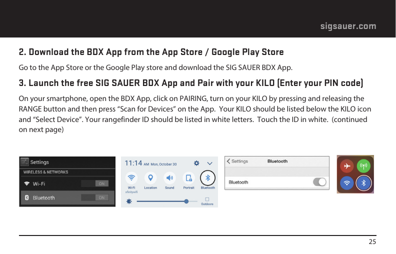 25sigsauer.com 2. Download the BDX App from the App Store / Google Play StoreGo to the App Store or the Google Play store and download the SIG SAUER BDX App.3. Launch the free SIG SAUER BDX App and Pair with your KILO (Enter your PIN code)On your smartphone, open the BDX App, click on PAIRING, turn on your KILO by pressing and releasing the RANGE button and then press “Scan for Devices” on the App.  Your KILO should be listed below the KILO icon and “Select Device”. Your rangefinder ID should be listed in white letters.  Touch the ID in white.  (continued on next page)