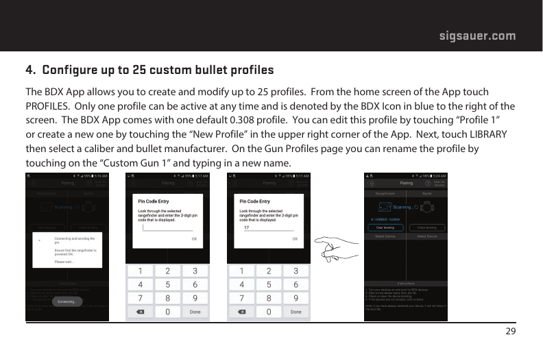 29sigsauer.com4.  Configure up to 25 custom bullet profilesThe BDX App allows you to create and modify up to 25 profiles.  From the home screen of the App touch PROFILES.  Only one profile can be active at any time and is denoted by the BDX Icon in blue to the right of the screen.  The BDX App comes with one default 0.308 profile.  You can edit this profile by touching “Profile 1” or create a new one by touching the “New Profile” in the upper right corner of the App.  Next, touch LIBRARY then select a caliber and bullet manufacturer.  On the Gun Profiles page you can rename the profile by touching on the “Custom Gun 1” and typing in a new name.