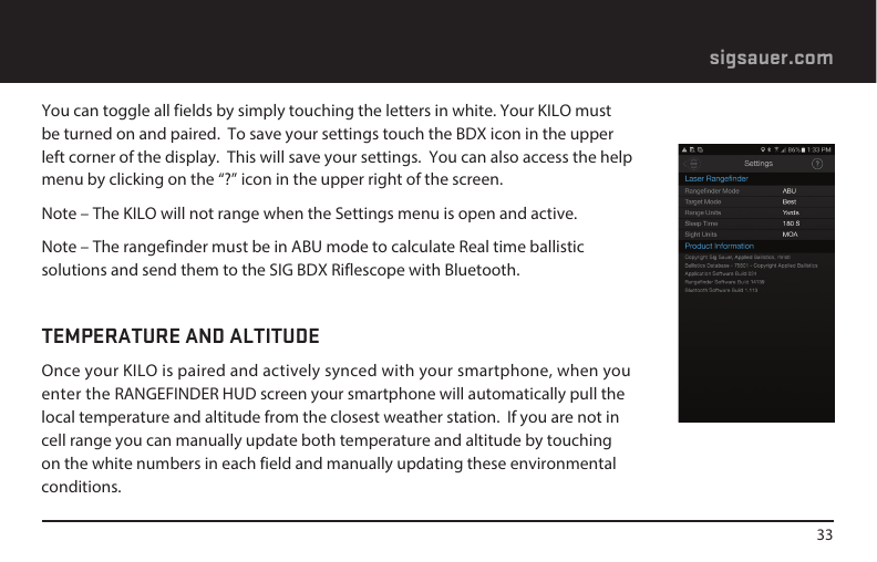 33sigsauer.comYou can toggle all fields by simply touching the letters in white. Your KILO must be turned on and paired.  To save your settings touch the BDX icon in the upper left corner of the display.  This will save your settings.  You can also access the help menu by clicking on the “?” icon in the upper right of the screen.Note – The KILO will not range when the Settings menu is open and active.Note – The rangefinder must be in ABU mode to calculate Real time ballistic solutions and send them to the SIG BDX Riflescope with Bluetooth.TEMPERATURE AND ALTITUDEOnce your KILO is paired and actively synced with your smartphone, when you enter the RANGEFINDER HUD screen your smartphone will automatically pull the local temperature and altitude from the closest weather station.  If you are not in cell range you can manually update both temperature and altitude by touching on the white numbers in each field and manually updating these environmental conditions.