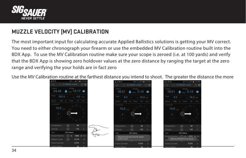 34MUZZLE VELOCITY (MV) CALIBRATIONThe most important input for calculating accurate Applied Ballistics solutions is getting your MV correct. You need to either chronograph your firearm or use the embedded MV Calibration routine built into the BDX App.  To use the MV Calibration routine make sure your scope is zeroed (i.e. at 100 yards) and verify that the BDX App is showing zero holdover values at the zero distance by ranging the target at the zero range and verifying the your holds are in fact zeroUse the MV Calibration routine at the farthest distance you intend to shoot.  The greater the distance the more 
