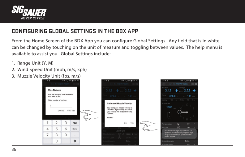 36CONFIGURING GLOBAL SETTINGS IN THE BDX APPFrom the Home Screen of the BDX App you can configure Global Settings.  Any field that is in white can be changed by touching on the unit of measure and toggling between values.  The help menu is available to assist you.  Global Settings include:1.  Range Unit (Y, M)2.  Wind Speed Unit (mph, m/s, kph)3.  Muzzle Velocity Unit (fps, m/s)