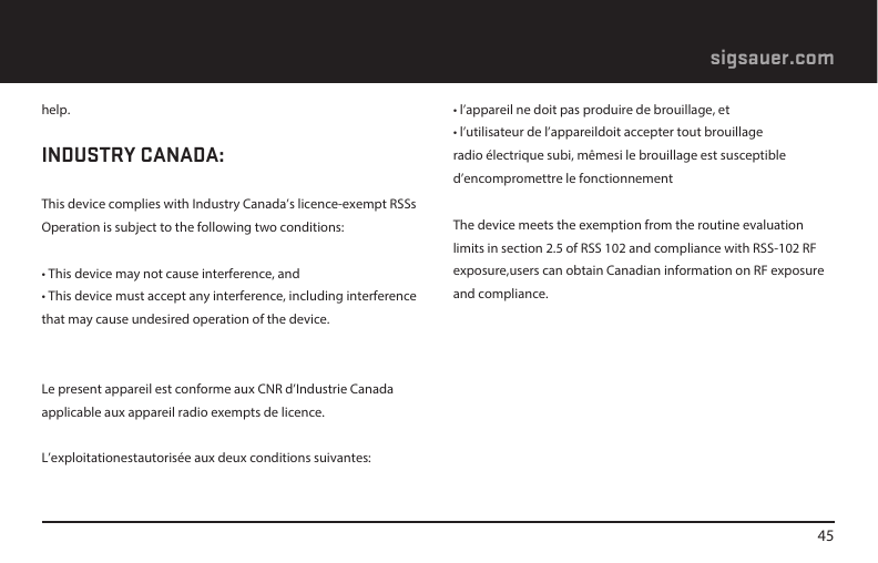 45sigsauer.comhelp.INDUSTRY CANADA:This device complies with Industry Canada’s licence-exempt RSSsOperation is subject to the following two conditions:• This device may not cause interference, and• This device must accept any interference, including interference that may cause undesired operation of the device.Le present appareil est conforme aux CNR d’Industrie Canada applicable aux appareil radio exempts de licence.L’exploitationestautorisée aux deux conditions suivantes:• l’appareil ne doit pas produire de brouillage, et• l’utilisateur de l’appareildoit accepter tout brouillage radio électrique subi, mêmesi le brouillage est susceptible d’encompromettre le fonctionnementThe device meets the exemption from the routine evaluation limits in section 2.5 of RSS 102 and compliance with RSS-102 RF exposure,users can obtain Canadian information on RF exposure and compliance.