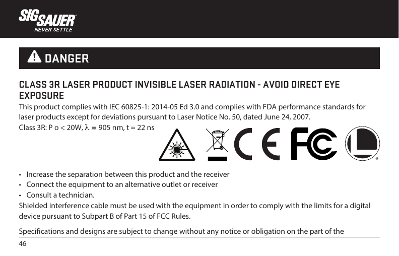 46•  Increase the separation between this product and the receiver•  Connect the equipment to an alternative outlet or receiver•  Consult a technician.Shielded interference cable must be used with the equipment in order to comply with the limits for a digital device pursuant to Subpart B of Part 15 of FCC Rules.Specifications and designs are subject to change without any notice or obligation on the part of the CLASS 3R LASER PRODUCT INVISIBLE LASER RADIATION - AVOID DIRECT EYE EXPOSUREThis product complies with IEC 60825-1: 2014-05 Ed 3.0 and complies with FDA performance standards for laser products except for deviations pursuant to Laser Notice No. 50, dated June 24, 2007.Class 3R: P o &lt; 20W, λ = 905 nm, t = 22 ns W DANGER